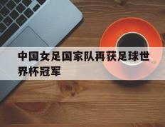 开云体育平台APP-中国女足国家队再获足球世界杯冠军